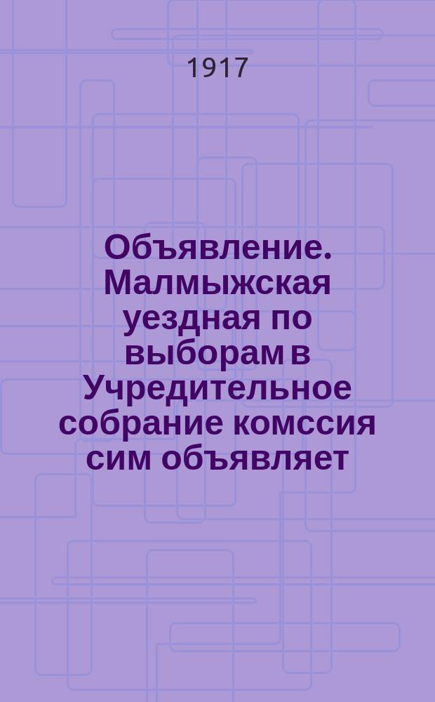 Объявление. Малмыжская уездная по выборам в Учредительное собрание комссия сим объявляет... : листовка