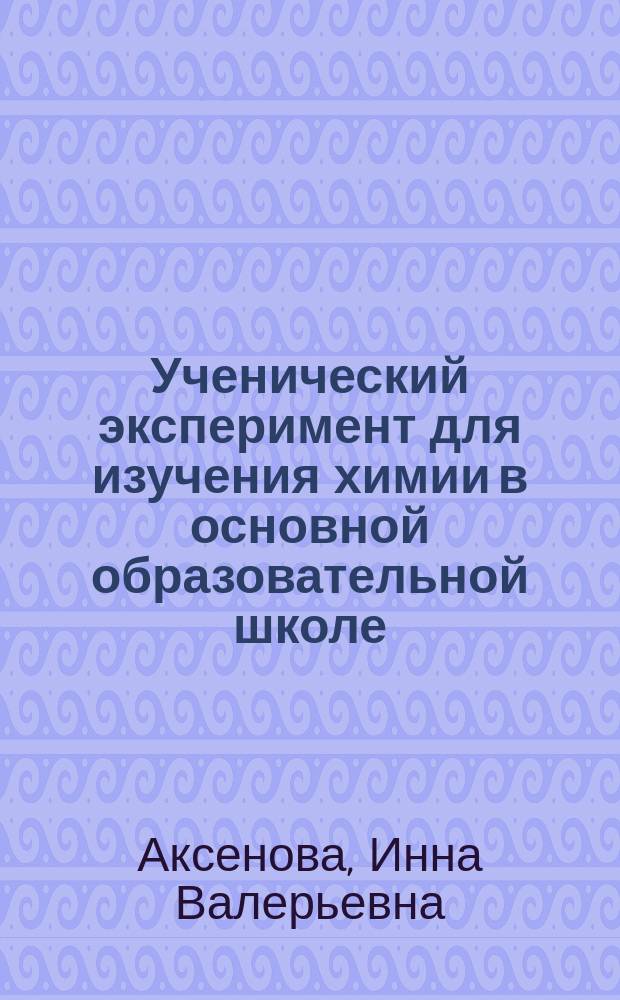 Ученический эксперимент для изучения химии в основной образовательной школе : 7, 8, 9 классы : учебно-методическое пособие для учителей и учеников