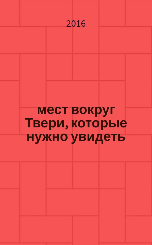 250 мест вокруг Твери, которые нужно увидеть : путеводитель