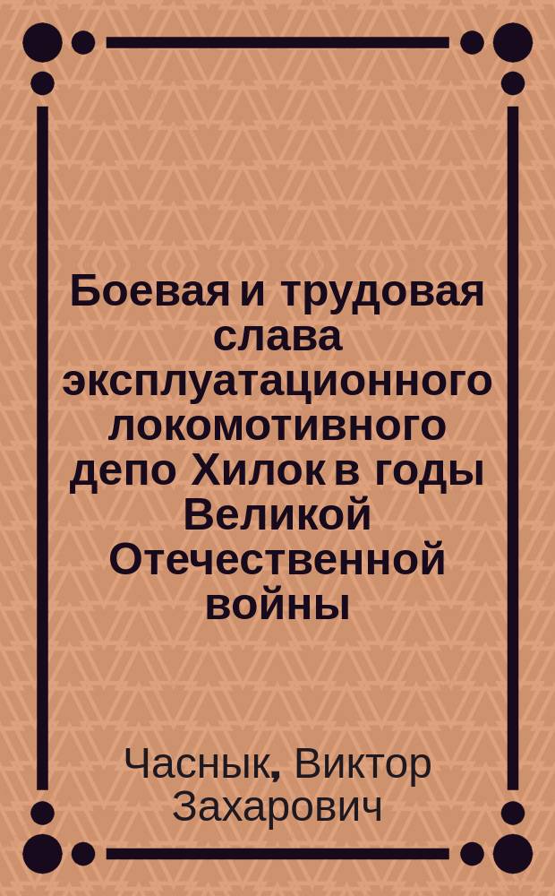 Боевая и трудовая слава эксплуатационного локомотивного депо Хилок в годы Великой Отечественной войны : посвящается ветеранам Великой Отечественной войны, труженикам тыла, ветеранам труда эксплуатационного локомотивного депо Хилок