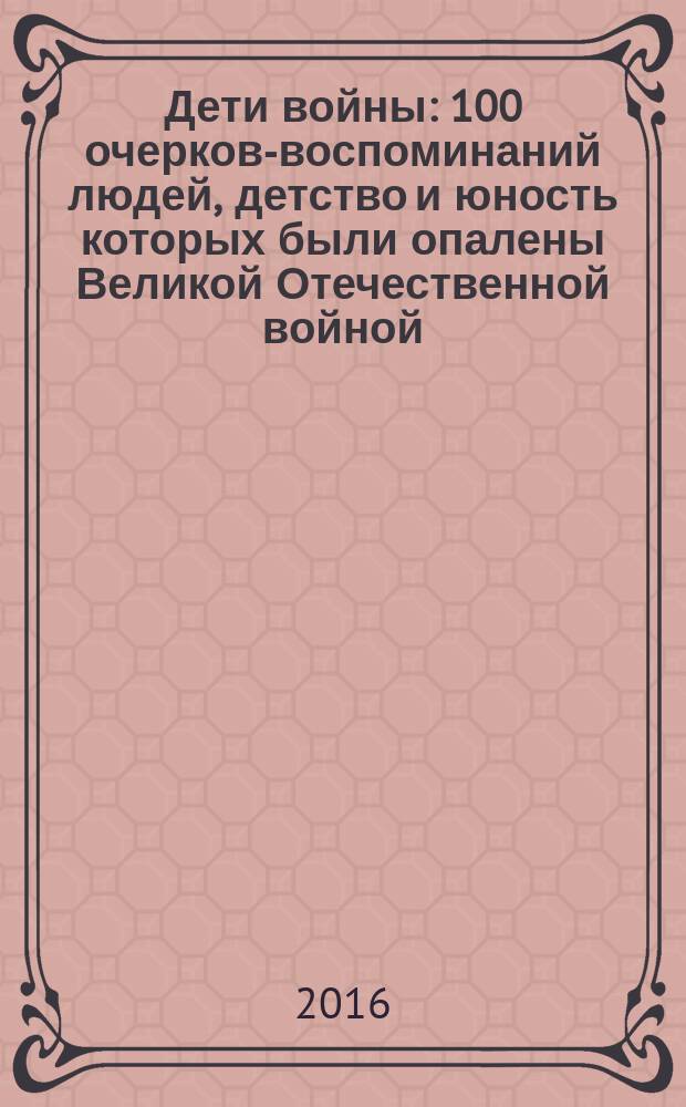 Дети войны : 100 очерков-воспоминаний людей, детство и юность которых были опалены Великой Отечественной войной