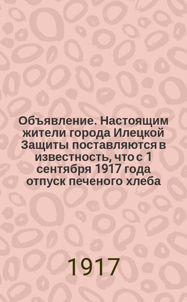 Объявление. Настоящим жители города Илецкой Защиты поставляются в известность, что с 1 сентября 1917 года отпуск печеного хлеба ... : листовка