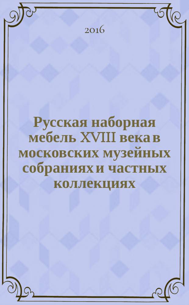 Русская наборная мебель XVIII века в московских музейных собраниях и частных коллекциях : каталог выставки "Узор отточенный..."