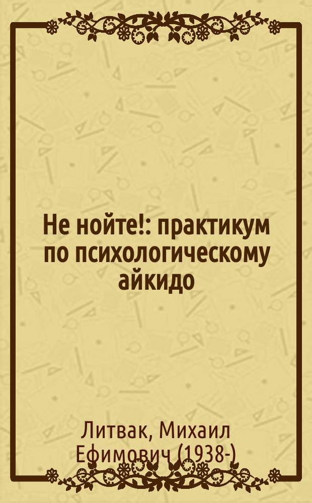 Не нойте! : практикум по психологическому айкидо