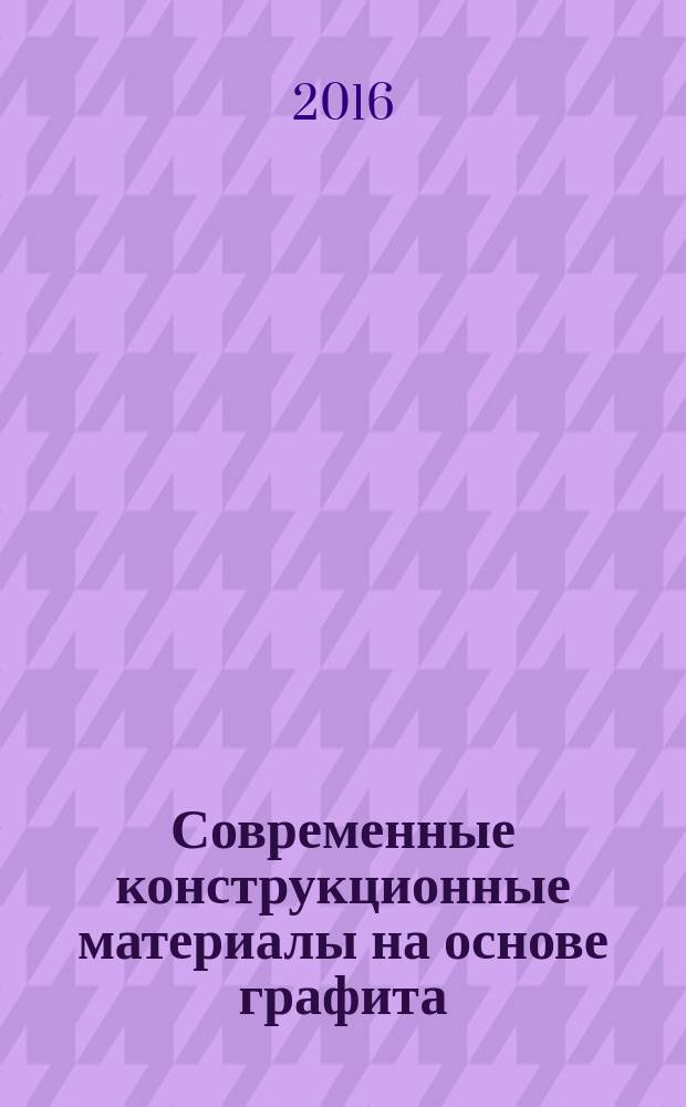 Современные конструкционные материалы на основе графита : учебное пособие по дисциплине "Химическая технология углеродных материалов" для магистров, обучающихся по программе "Химическая технология природных энергоносителей и углеродных материалов". Ч. 2 : Основы технологии, оборудование для производства. Применение конструкционных графитов