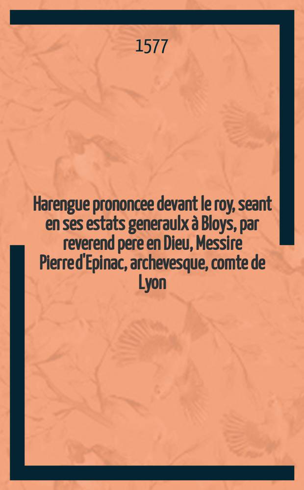 Harengue prononcee devant le roy, seant en ses estats generaulx à Bloys, par reverend pere en Dieu, Messire Pierre d'Epinac, archevesque, comte de Lyon, primat des Gaules, au nom de l'estat ecclesiastique de France