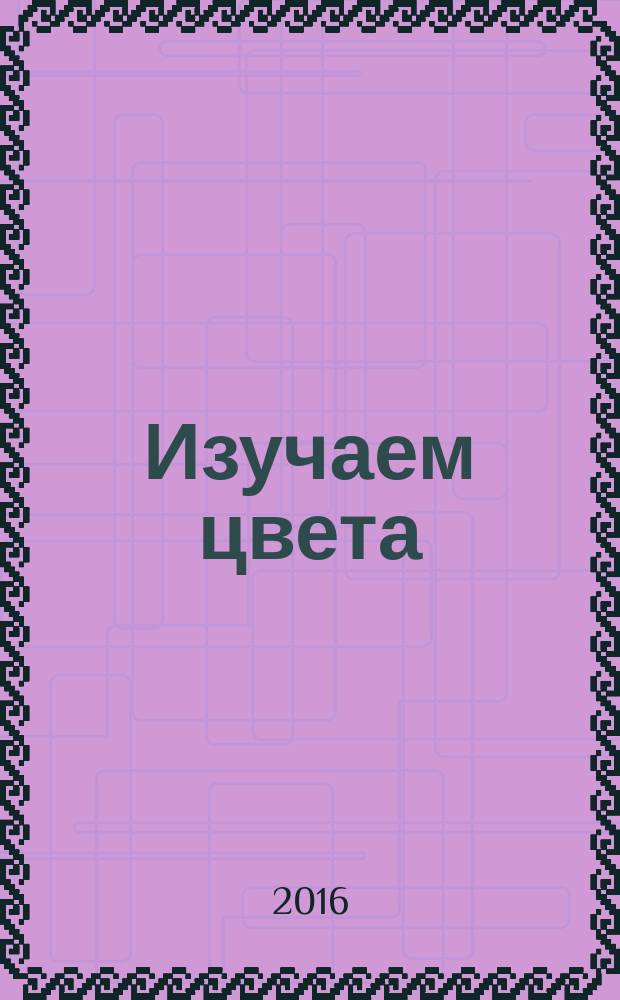 Изучаем цвета : занятия с ребёнком от 0 до 1 года : растём, играем, развиваемся! : рекомендуется детям с рождения : методическое пособие для педагогов и родителей