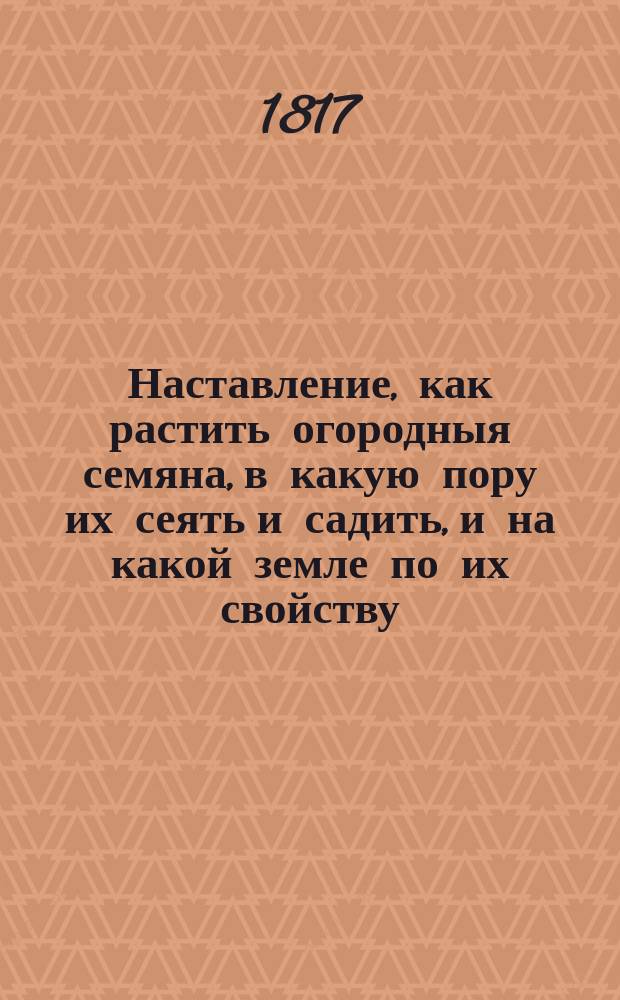 Наставление, как растить огородныя семяна, в какую пору их сеять и садить, и на какой земле по их свойству