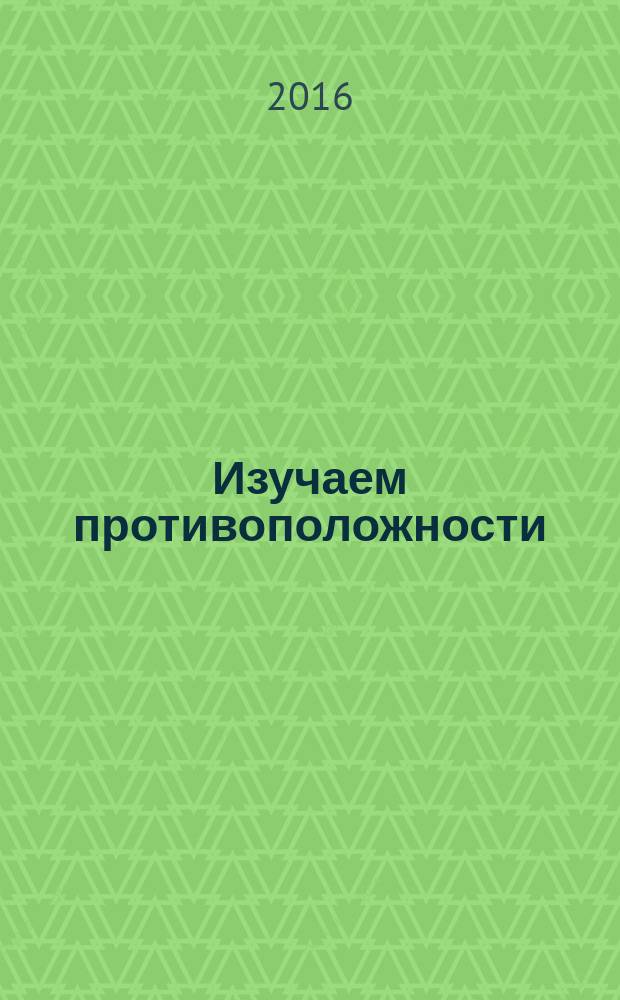 Изучаем противоположности : растём, играем, развиваемся! : рекомендуется детям с 2 лет : методическое пособие для педагогов и родителей