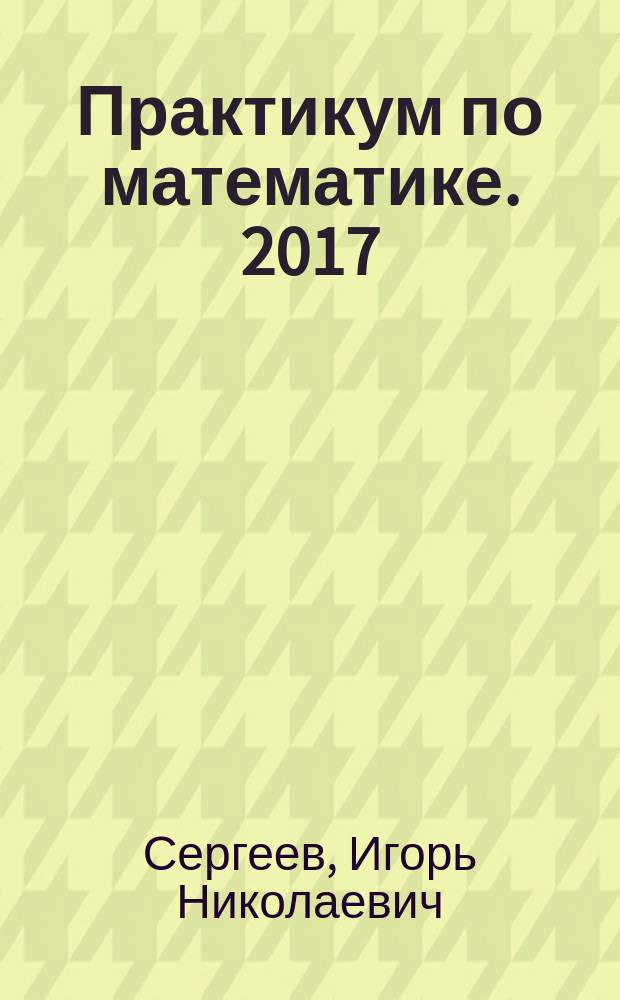 Практикум по математике. 2017 : профильный уровень : задания части 2 : информация о заданиях части 2, уравнения, неравенства и системы, задачи по геометрии, нестандартные задачи, ответы
