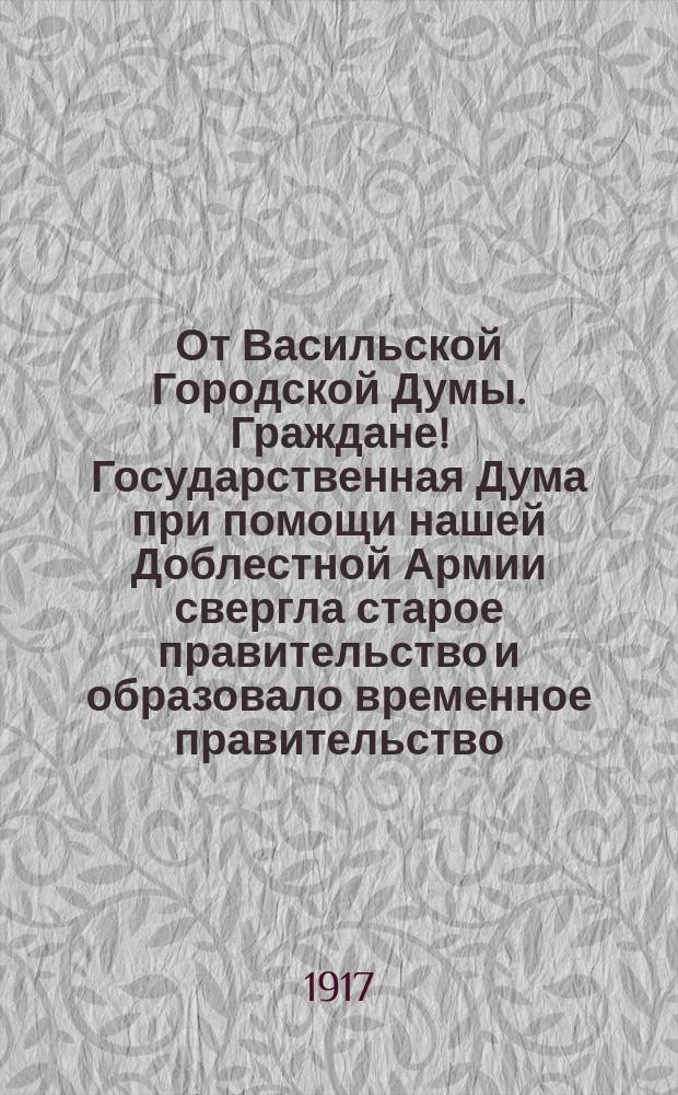 От Васильской Городской Думы. Граждане! Государственная Дума при помощи нашей Доблестной Армии свергла старое правительство и образовало временное правительство ... : листовка