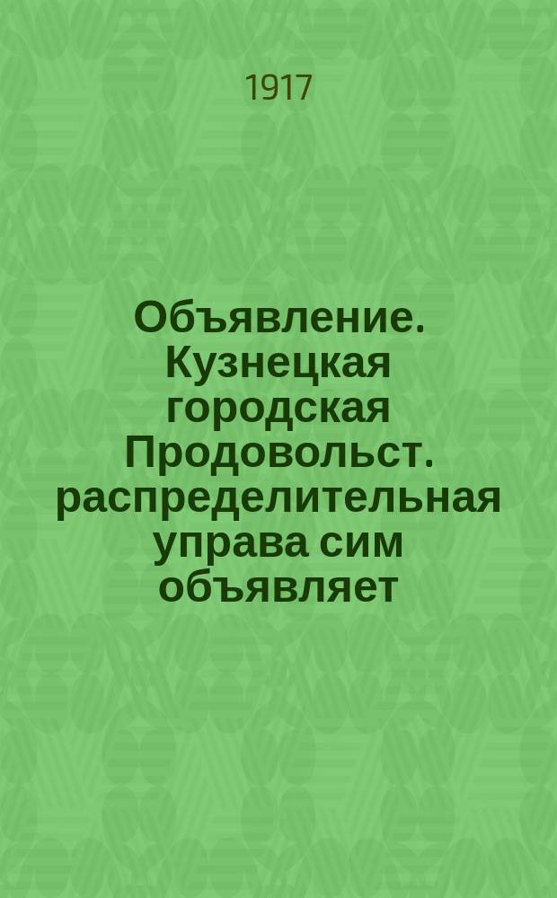 Объявление. Кузнецкая городская Продовольст. распределительная управа сим объявляет, что в скором времени, приблизительно на будущей неделе, будет производиться... : листовка