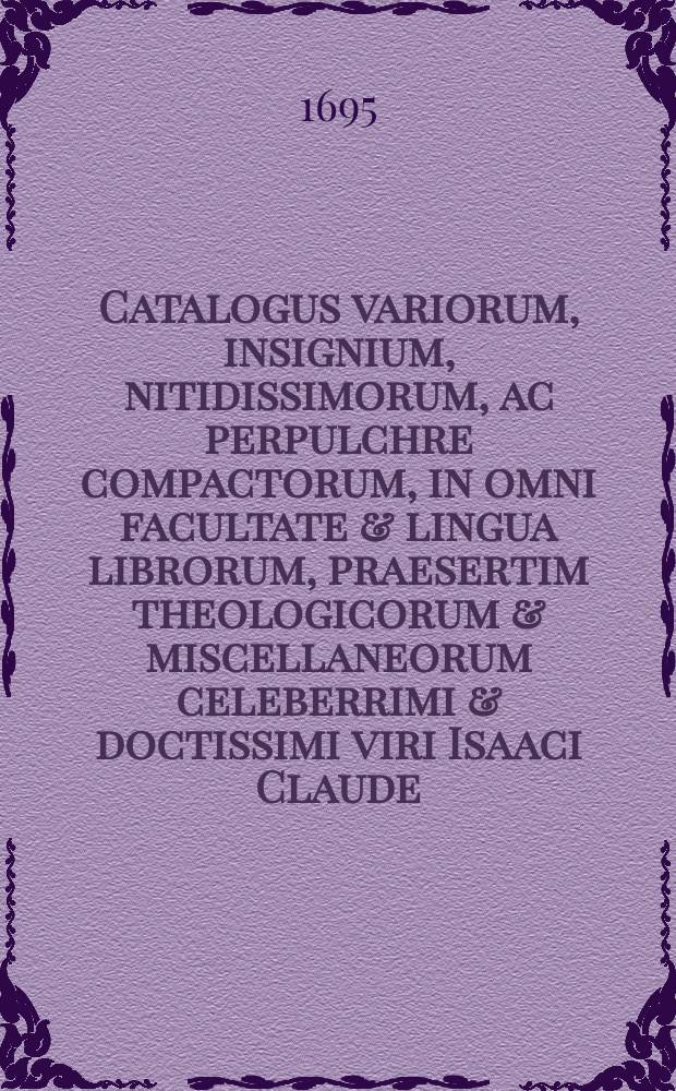 Catalogus variorum, insignium, nitidissimorum, ac perpulchre compactorum, in omni facultate & lingua librorum, praesertim theologicorum & miscellaneorum celeberrimi & doctissimi viri Isaaci Claude, dum viveret ecclesiae Hagiensis Gallo-Belgicae pastoris vigilantissimi & fidelissimi, quibus addita est maxima pars instructissimae bibliothecae reformatae Charentoniensis ecclesiae. Quorum auctio habebitur Hagae-Comitis in officina Abrahami Troyel, bibliopolae, (op de groote zaal van 't hoff) ad diem 21 Novembris & seqq: 1695. Hora nona matutina & pomeridiana secunda