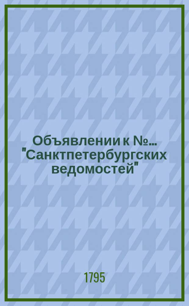 Объявлении к № ... "Санктпетербургских ведомостей" : [Казенные. Подряды]. 1795, к № 98 (7 дек.)