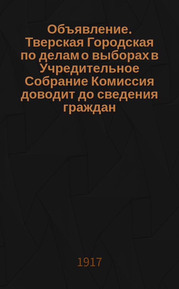 Объявление. Тверская Городская по делам о выборах в Учредительное Собрание Комиссия доводит до сведения граждан, что для производства выбора Членов в Учредительное Собрание город подразделяется на 23 избирательных участка ... : листовка