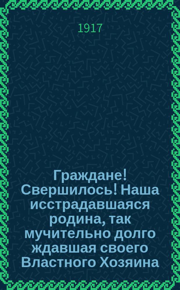 Граждане! Свершилось! Наша исстрадавшаяся родина, так мучительно долго ждавшая своего Властного Хозяина - Учредительного Собрания, наконец его дождалась! : листовка