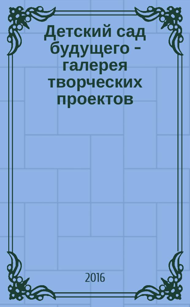 Детский сад будущего - галерея творческих проектов : дошкольное воспитание: инновационные проекты, методика проведения, новые идеи журнал для руководителей, специалистов и педагогов ДОУ. 2016, № 5 (38)