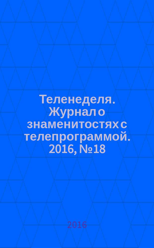 Теленеделя. Журнал о знаменитостях с телепрограммой. 2016, № 18