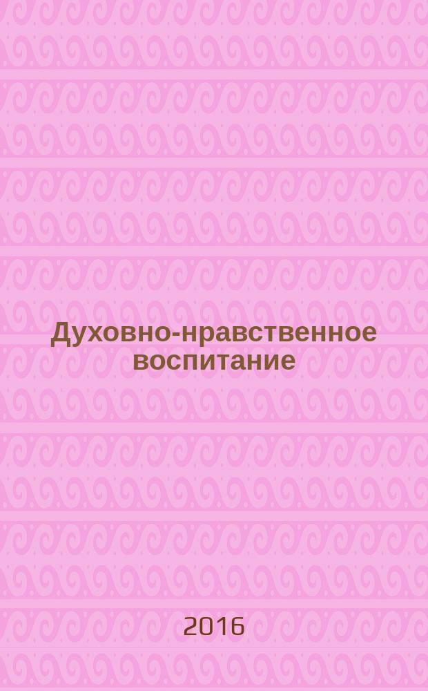 Духовно-нравственное воспитание : Науч.-просветит. журн. Прил. к журн. "Воспитание школьников". 2016, № 4