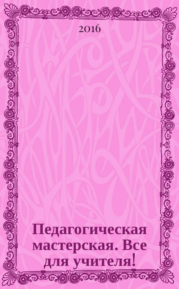 Педагогическая мастерская. Все для учителя ! : комплексная поддержка учителя научно-методический журнал. 2016, № 7 (55)