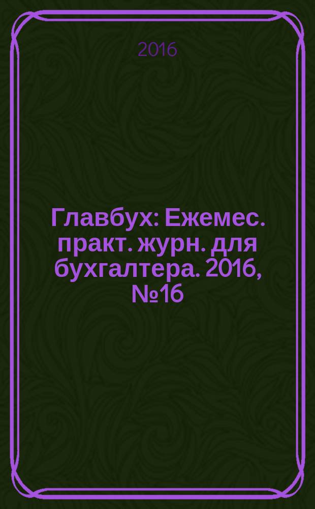 Главбух : Ежемес. практ. журн. для бухгалтера. 2016, № 16