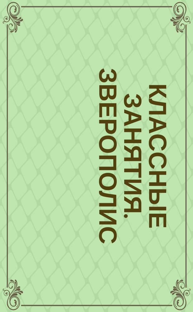 Классные занятия. Зверополис : кроссворды, головоломки, раскраски, буквы и цифры, загадки : книга для совместных занятий детей и родителей : для детей младшего школьного возраста : 0+