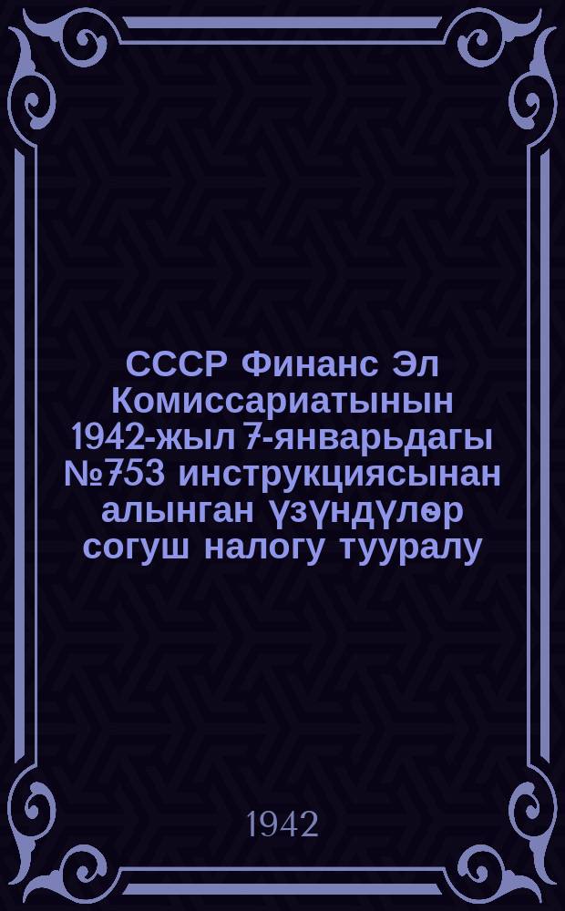 СССР Финанс Эл Комиссариатынын 1942-жыл 7-январьдагы №753 инструкциясынан алынган үзүндүлѳр согуш налогу тууралу : налогдор жана жыйымдар боюнча налог инспекторлоруна жана налог агенттирене жардамга = [Выдержки из инструкции по военному налогу Наркома Финансов СССР №753 от 7января 1942 г.]