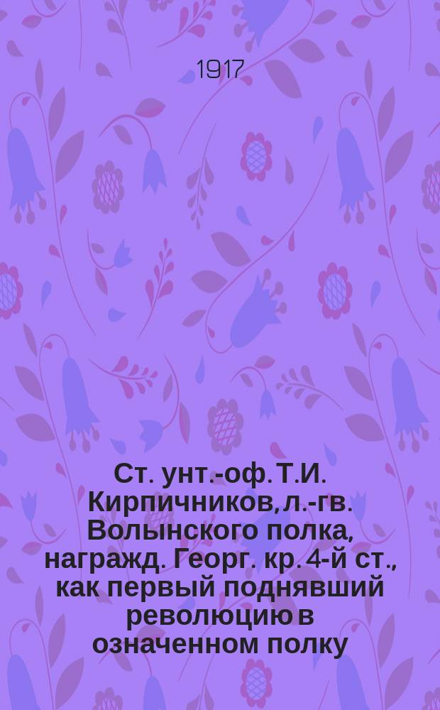 Ст. унт.-оф. Т.И. Кирпичников, л.-гв. Волынского полка, награжд. Георг. кр. 4-й ст., как первый поднявший революцию в означенном полку : открытое письмо