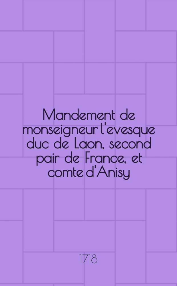 Mandement de monseigneur l'evesque duc de Laon, second pair de France, et comte d'Anisy : pour la publication de l'appel qu'il interjette au pape mieux conseillé, et au futur concile general, de la constitution de Nôtre Saint Père le pape Clément XI. du 8. septembre 1713. qui commence par ces mots Unigenitus dei filius; comme aussi de l'appel qu'il interjette des lettres de Nôtre Saint Père le pape, adressées à tous les fideles, publiées à Rome le 8. septembre 1718. et qui commencent par ces mots, pastoralis officii