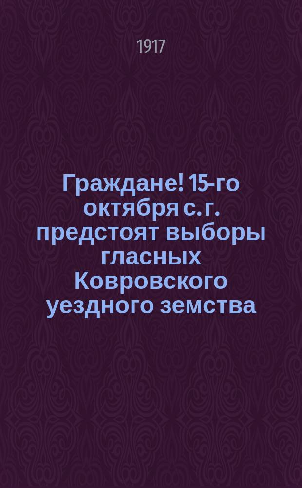 Граждане! 15-го октября с. г. предстоят выборы гласных Ковровского уездного земства. Все избиратели, участвовавшие в выборах гласных... : листовка