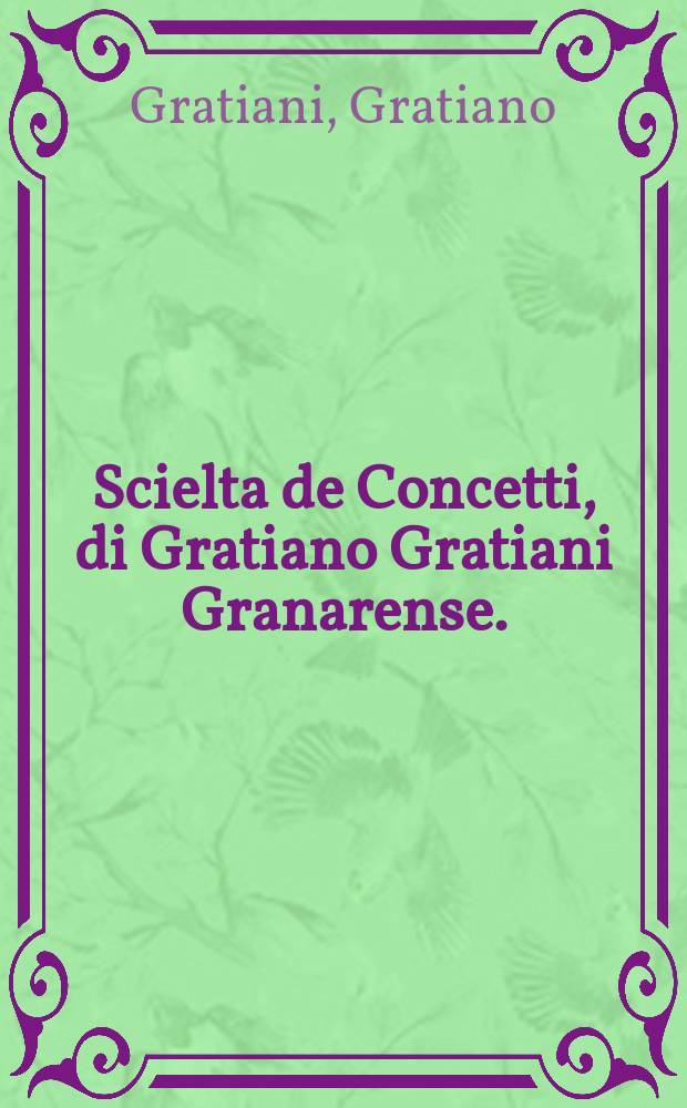 Scielta de Concetti, di Gratiano Gratiani Granarense. : Raccolti da lui, da i pi&ugrave; famosi auttori antichi, e moderni, c' habbiano fin' hora scritto. : Nuovamente posta in luce per beneficio, & commodo di quelli, che desiderano in scriver lettere famigliari: nel formar dotte orationi in tutt'i generi: in far prudent'imbasciate a prencipi: nel disputar elegantemente innanzi a Giudici: et ne i gravi ragionamenti acquistarsi perpetua laude. : Con la tavola delli capi de i concetti, distinti per alfabeto, acci&ograve; con maggior facilit&agrave; ciascuno possa seruirsi d'essi in qual si voglia materia