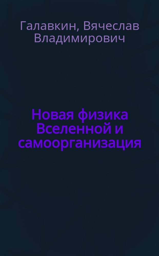 Новая физика Вселенной и самоорганизация : физическая модель мира на основе близкодействующих сил, новая теория гравитации, от косной материи к живой