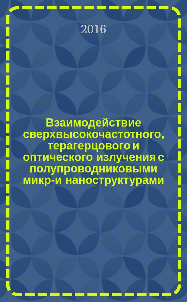 Взаимодействие сверхвысокочастотного, терагерцового и оптического излучения с полупроводниковыми микро- и наноструктурами, метаматериалами и биообъектами : материалы Всероссийской научной школы-семинара