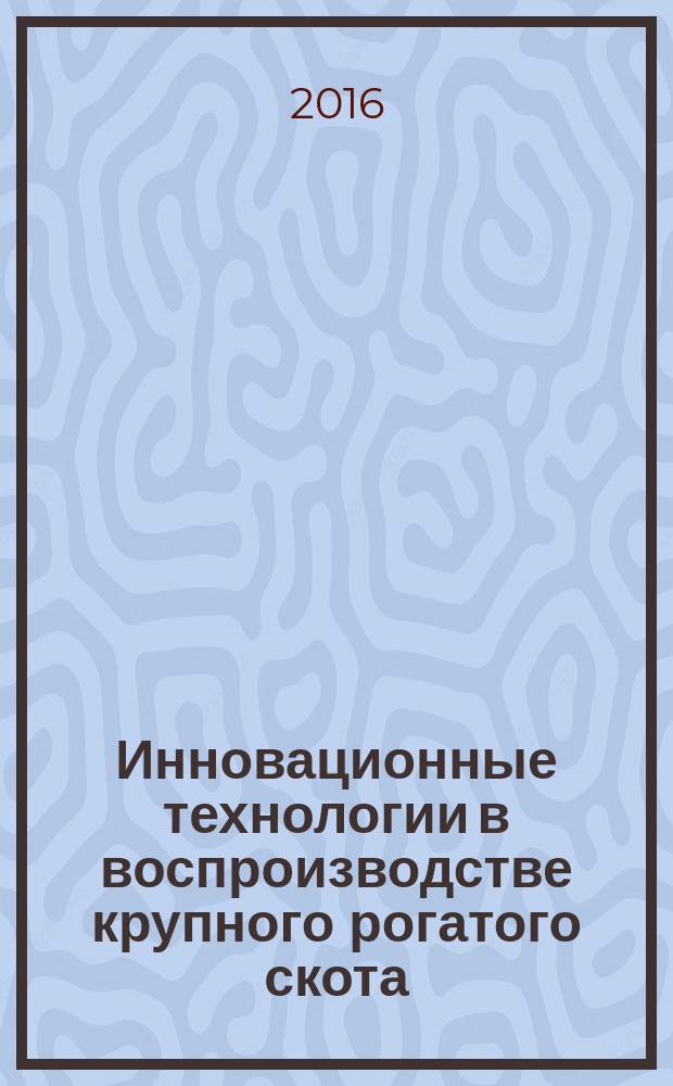 Инновационные технологии в воспроизводстве крупного рогатого скота : учебное пособие : для магистров факультета зоотехнии и биологии, обучающихся по программе "Селекционно-технологические методы управления качеством продукции животноводства" по направлению 36.04.02 "Зоотехния"