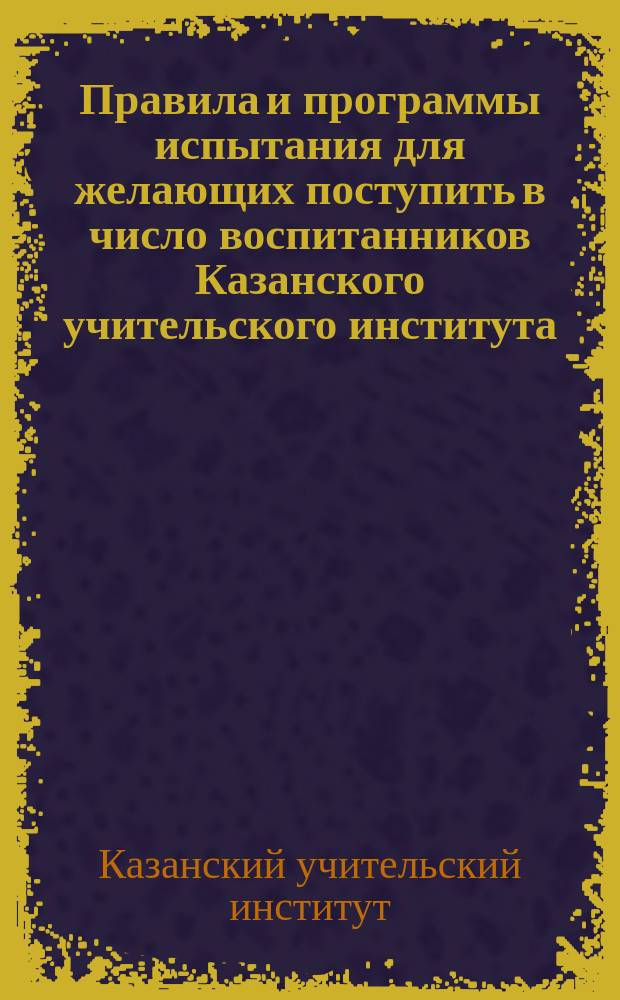Правила и программы испытания для желающих поступить в число воспитанников Казанского учительского института