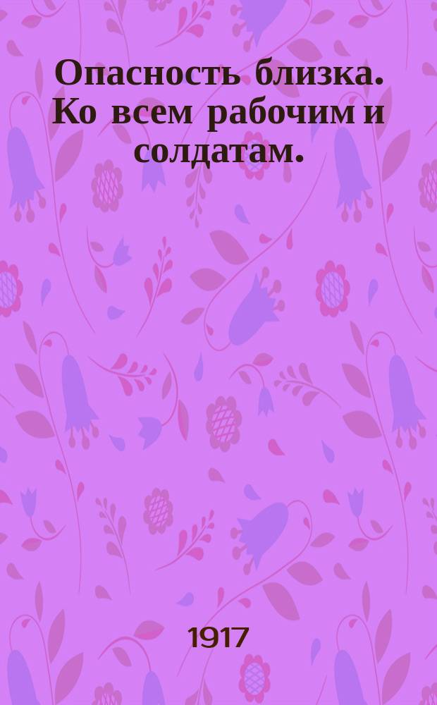 Опасность близка. Ко всем рабочим и солдатам. (Читайте и передавайте другим). Товарищи рабочие и солдаты! : листовка
