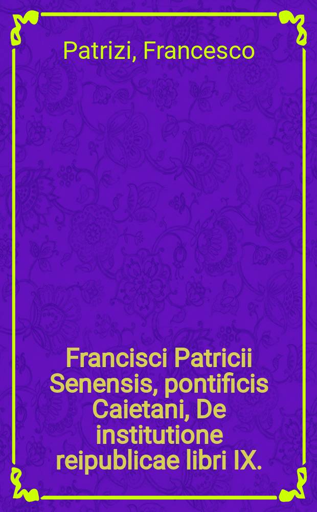 Francisci Patricii Senensis, pontificis Caietani, De institutione reipublicae libri IX. : Ad senatum populumque Senensem scripti. : Opus sententiarum ac historiarum varietate refertissimum: cum annotationibus margineis; indiceque vocabulorum, factorum dictorumque memorabilium, copiosissimo, serie alphabetica digesto