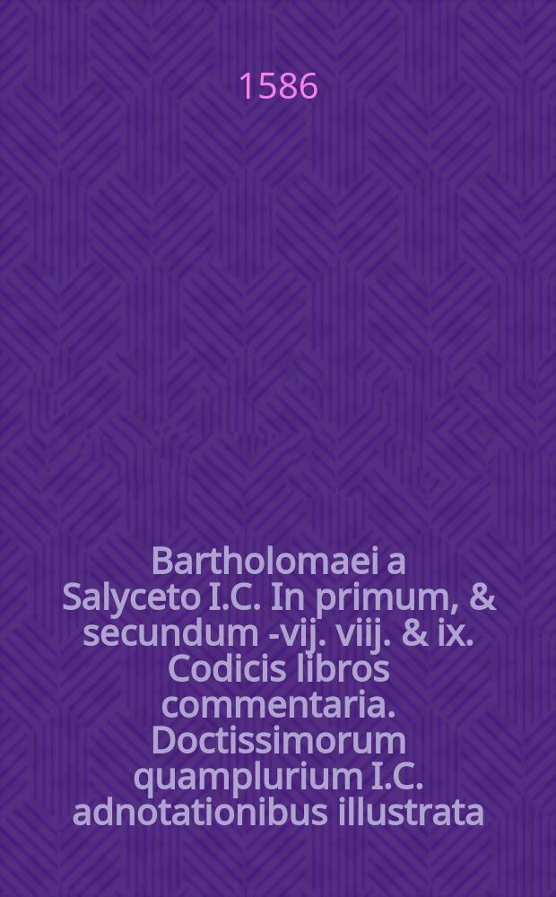 Bartholomaei a Salyceto I.C. In primum, & secundum [-vij. viij. & ix.] Codicis libros commentaria. Doctissimorum quamplurium I.C. adnotationibus illustrata. Cum locupletissimus summariis ac duobus uberrimis repertorijs; uno in novem libros Cod. altero vero in secundam ff. veteris partem, quam auctor selegit interpretandam. Pars prima [-quarta]. Ps. 1