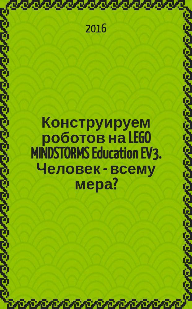 Конструируем роботов на LEGO MINDSTORMS Education EV3. Человек - всему мера? : для детей среднего и старшего школьного возраста