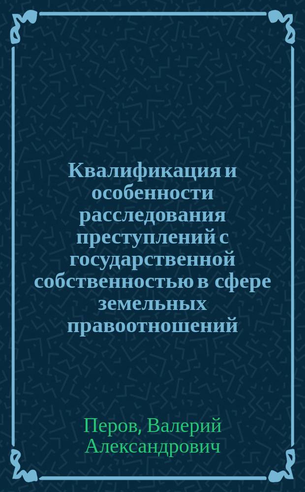 Квалификация и особенности расследования преступлений с государственной собственностью в сфере земельных правоотношений : учебное пособие для студентов высших учебных заведений, обучающихся по направлению подготовки "Юриспруденция"