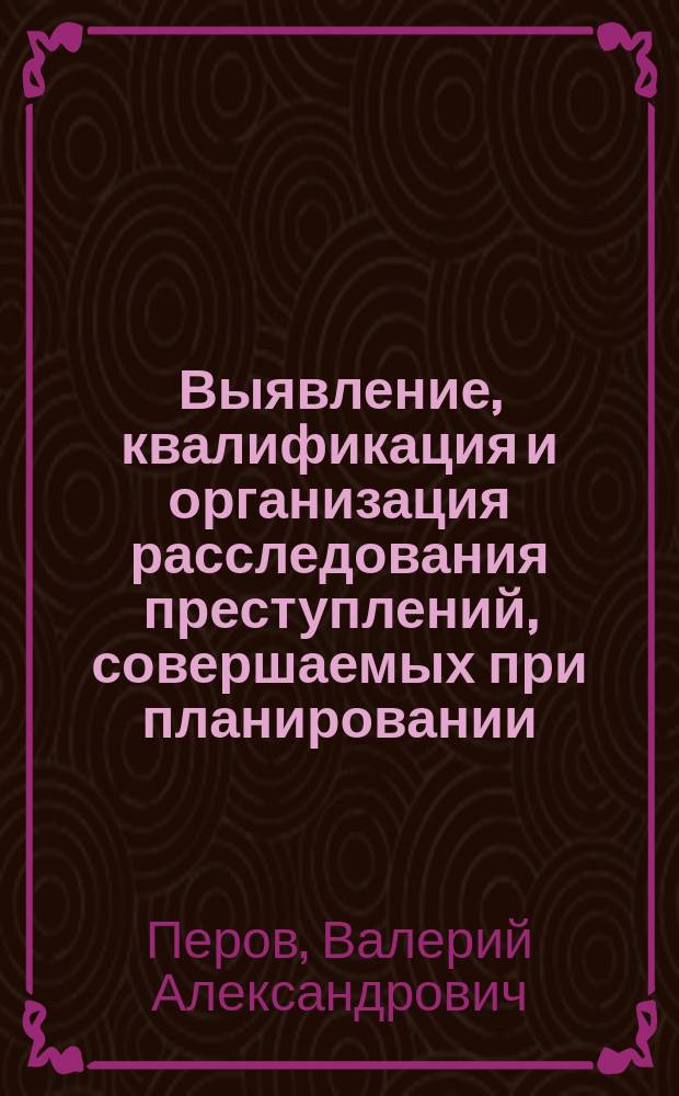 Выявление, квалификация и организация расследования преступлений, совершаемых при планировании, размещении и исполнении государственного (муниципального) заказа : учебно-методическое пособие