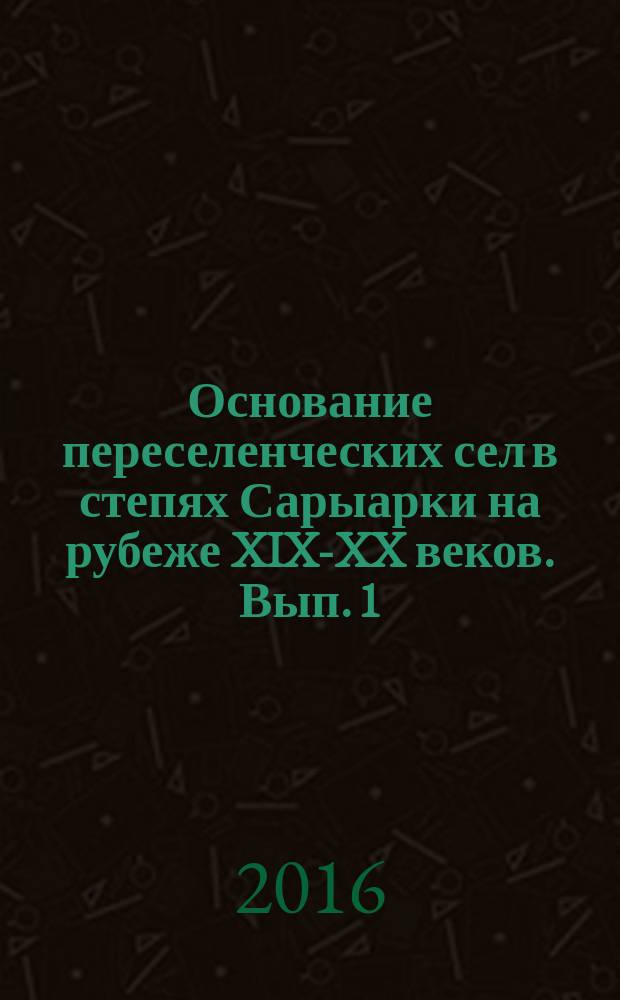 Основание переселенческих сел в степях Сарыарки на рубеже XIX-XX веков. Вып. 1 : Сёла Каркаралинского уезда Семипалатинской области
