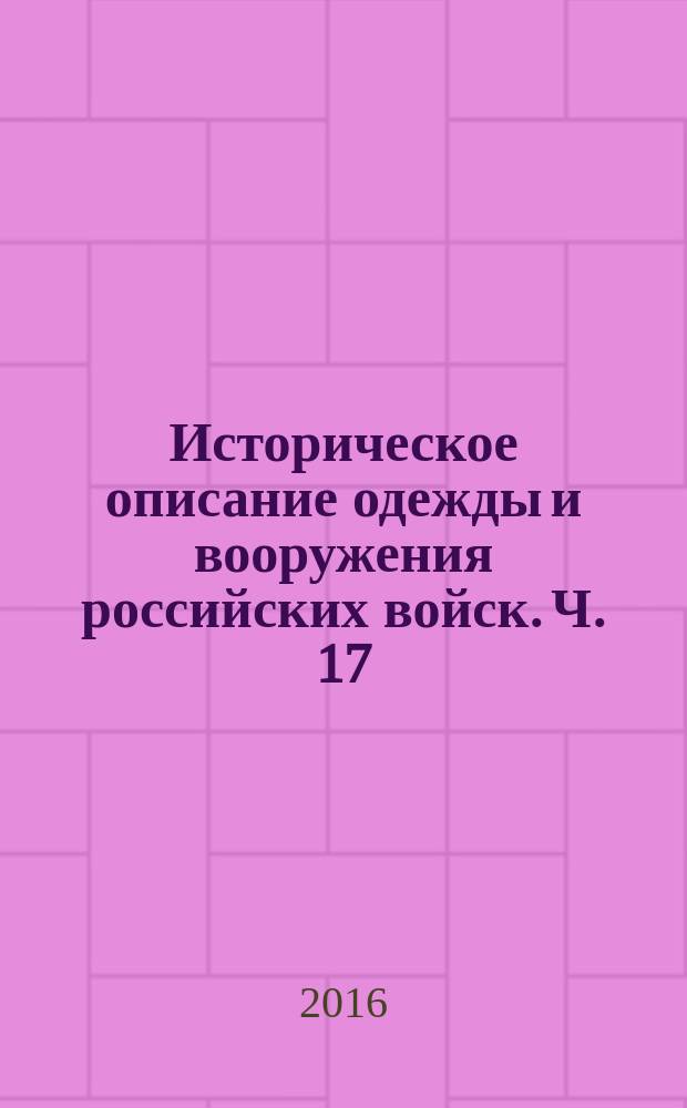 Историческое описание одежды и вооружения российских войск. Ч. 17 : [Перемены в одежде и вооружении у инженеров, в Генеральном штабе, в Корпусе топографов, в полках и батальонах - линейных, гарнизонных, внутренней стражи, инвалидных командах в ротах, в гарнизонной артиллерии, в ротах Инженерного ведомства, в военно-рабочих батальонах военных поселений и других]