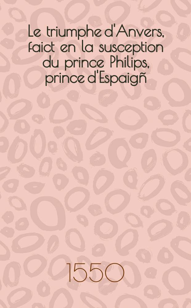 Le triumphe d'Anvers, faict en la susception du prince Philips, prince d'Espaig&ntilde;