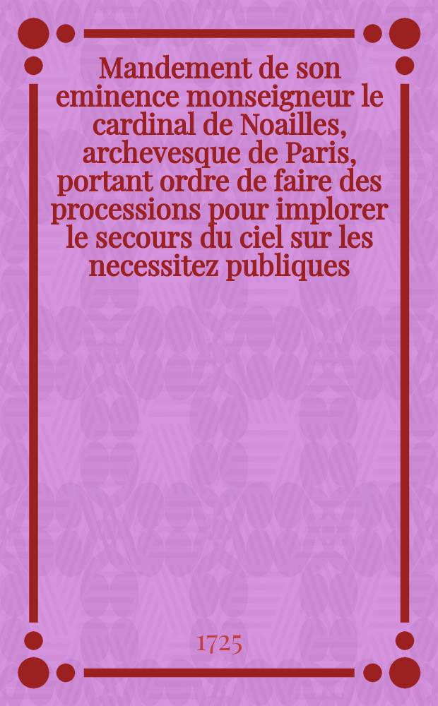 Mandement de son eminence monseigneur le cardinal de Noailles, archevesque de Paris, portant ordre de faire des processions pour implorer le secours du ciel sur les necessitez publiques, & de faire la procession générale où les chasses de S. Marcel & de sainte Geneviéve seront portées