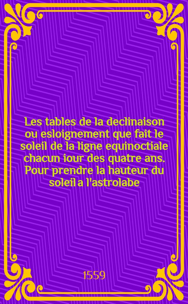 Les tables de la declinaison ou esloignement que fait le soleil de la ligne equinoctiale chacun iour des quatre ans. Pour prendre la hauteur du soleil a l'astrolabe. Pour prendre la hauteur de l'estoile, tant par le triangle que par l'arbaleste. Pour prendre la hauteur du soleil & de la lune, & autres estoiles. De la ligne equinoctialle, & des tropiques. Declaration de l'astrolabe, pour en user en pilotage par tout le monde // Les voyages avantureux du capitaine Ian Alfonce, Sainctongeois