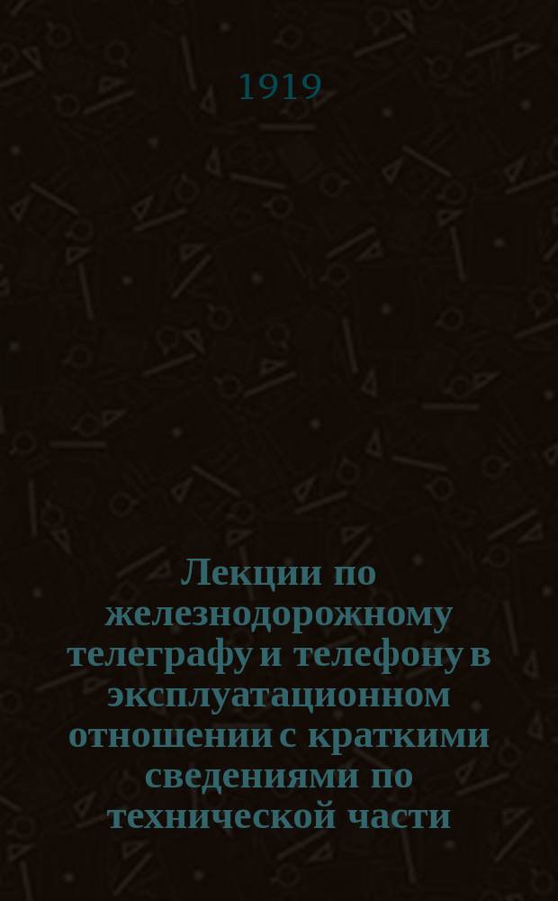 Лекции по железнодорожному телеграфу и телефону в эксплуатационном отношении с краткими сведениями по технической части, читанные инж. Н.О.Рогинским на Высших инструкторских курсах