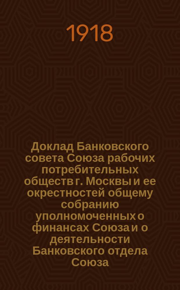 Доклад Банковского совета Союза рабочих потребительных обществ г. Москвы и ее окрестностей общему собранию уполномоченных о финансах Союза и о деятельности Банковского отдела Союза