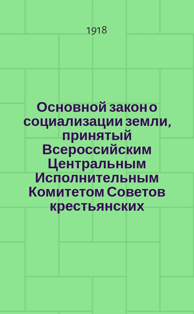 Основной закон о социализации земли, принятый Всероссийским Центральным Исполнительным Комитетом Советов крестьянских, рабочих, солдатских и казачьих депутатов : 27-го января 1918 года