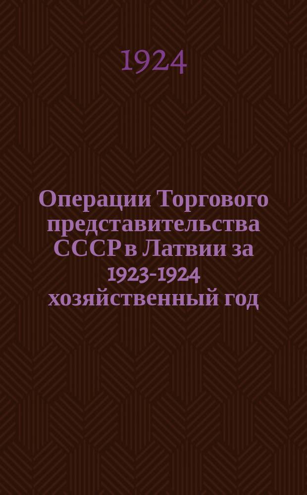 Операции Торгового представительства СССР в Латвии за 1923-1924 хозяйственный год : (С 1 окт. 1923 г. по 1 окт. 1924 г.) : Сост. по данным годового отчета